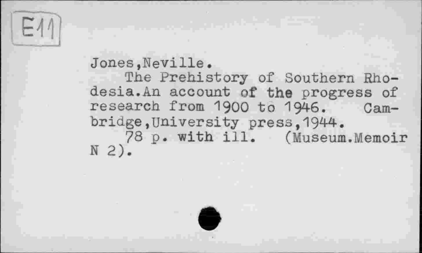 ﻿Jones,Neville.
The Prehistory of Southern Rhodesia.An account of the progress of research from 19ОО to 1946. Cambridge »University press,1944.
78 p. with ill.	(Museum.Memoir